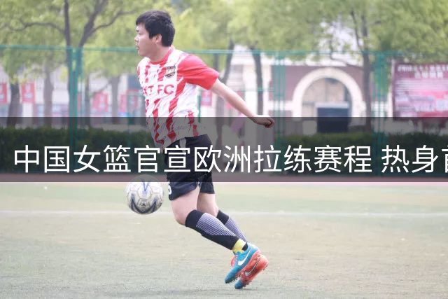 中国女篮官宣欧洲拉练赛程 热身首战世界杯同组对手