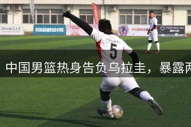 中国男篮热身告负乌拉圭，暴露两大软肋