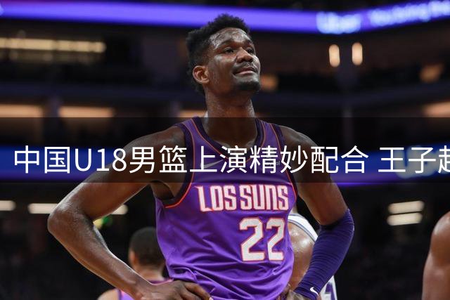 中国U18男篮上演精妙配合 王子超精准长传助攻张懿赵杰暴扣得分