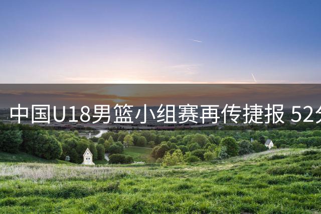 中国U18男篮小组赛再传捷报 52分优势横扫卡塔尔