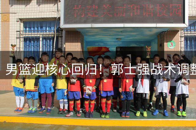 男篮迎核心回归！郭士强战术调整成关键 短板有望补强