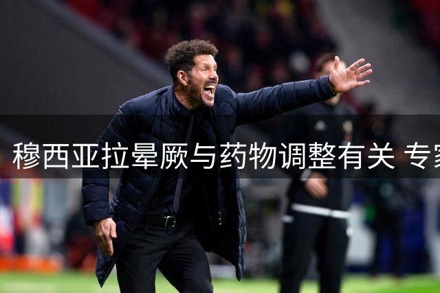 穆西亚拉晕厥与药物调整有关 专家称适应后将恢复正常